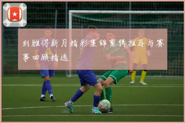 利雅得新月精彩集锦剪辑推荐与赛事回顾精选
