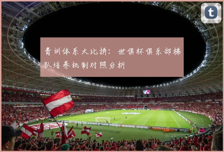 青训体系大比拼：世俱杯俱乐部梯队培养机制对照分析