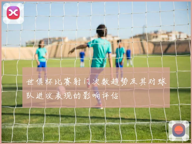 世俱杯比赛射门次数趋势及其对球队进攻表现的影响评估