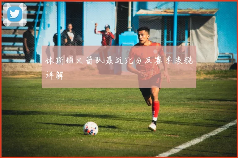 休斯顿火箭队最近比分及赛季表现详解