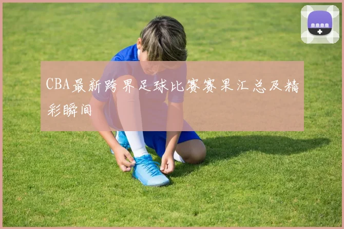 CBA最新跨界足球比赛赛果汇总及精彩瞬间