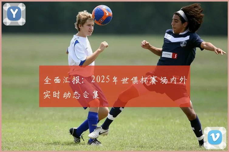 全面汇报：2025年世俱杯赛场内外实时动态合集
